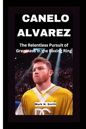 CANELO ALVAREZ:: The Relentless Pursuit of Greatness in the Boxing Ring