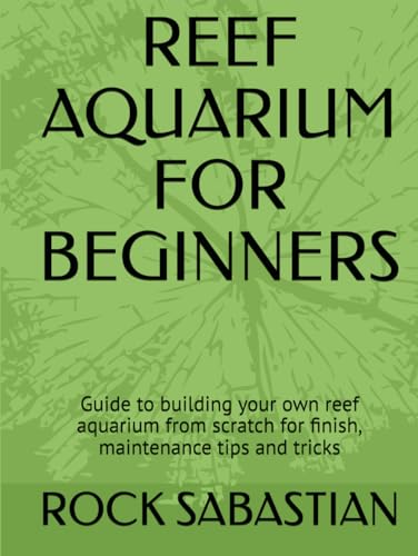 REEF AQUARIUM FOR BEGINNERS: Guide to building your own reef aquarium from scratch for finish, maintenance tips and tricks