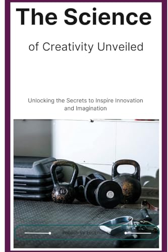 The Science of Creativity Unveiled: Unlocking the Secrets to Inspire Innovation and Imagination